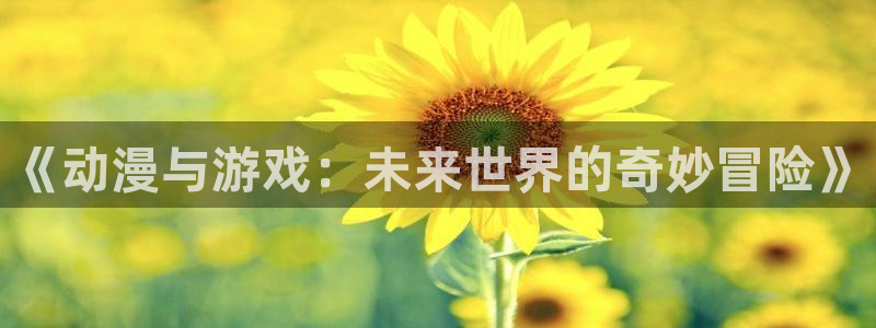 沐春鼎点娱乐：《动漫与游戏：未来世界的奇妙冒险》